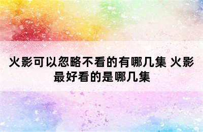 火影可以忽略不看的有哪几集 火影最好看的是哪几集